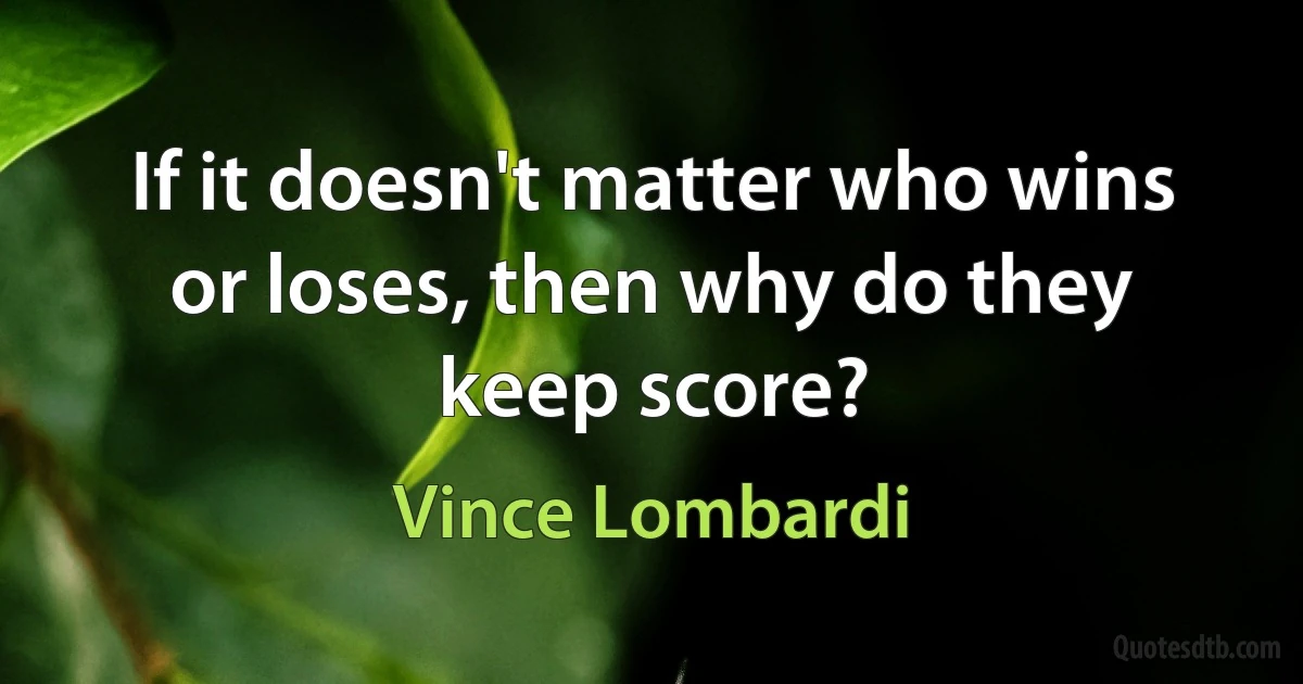 If it doesn't matter who wins or loses, then why do they keep score? (Vince Lombardi)