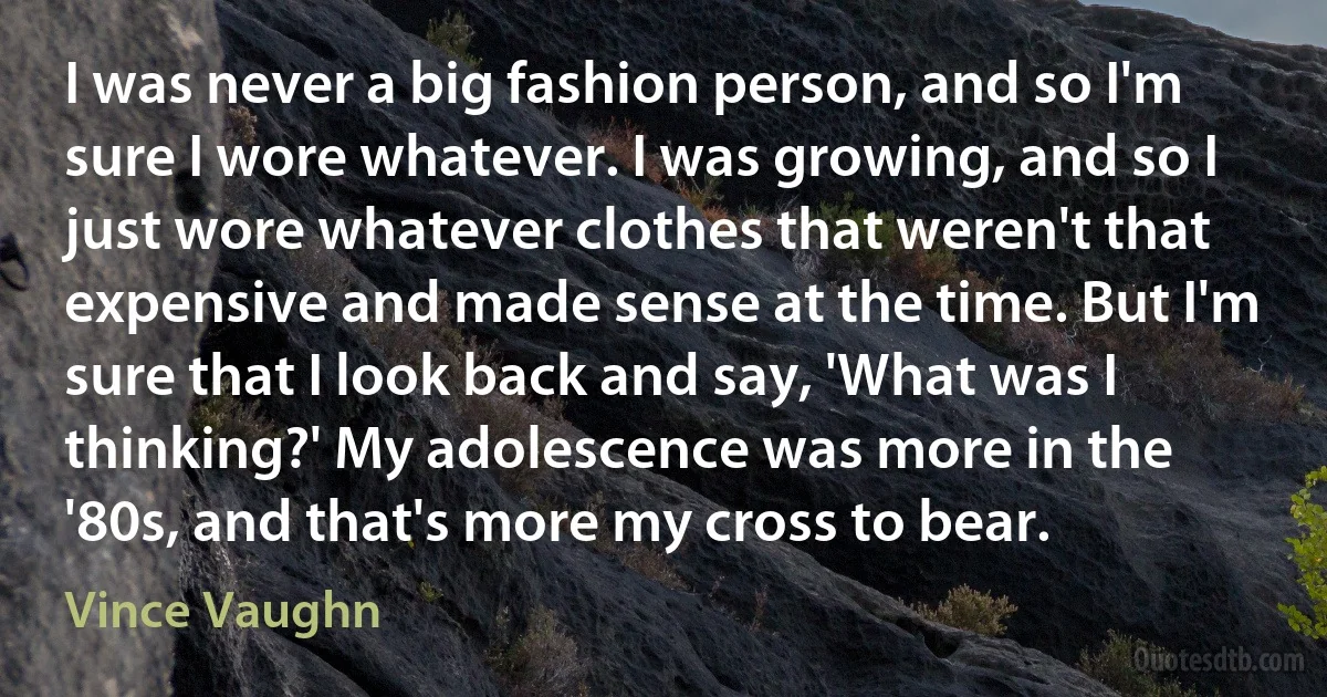 I was never a big fashion person, and so I'm sure I wore whatever. I was growing, and so I just wore whatever clothes that weren't that expensive and made sense at the time. But I'm sure that I look back and say, 'What was I thinking?' My adolescence was more in the '80s, and that's more my cross to bear. (Vince Vaughn)