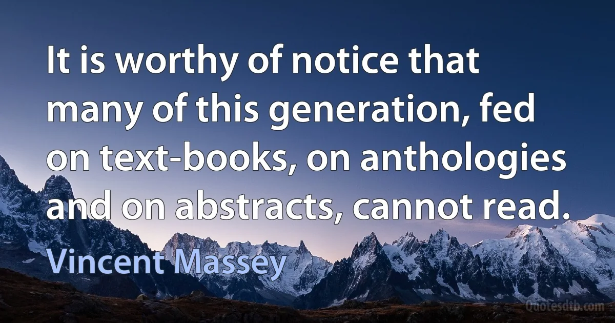 It is worthy of notice that many of this generation, fed on text-books, on anthologies and on abstracts, cannot read. (Vincent Massey)