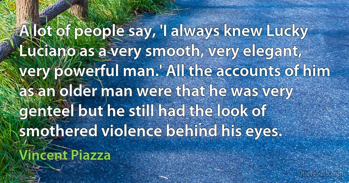 A lot of people say, 'I always knew Lucky Luciano as a very smooth, very elegant, very powerful man.' All the accounts of him as an older man were that he was very genteel but he still had the look of smothered violence behind his eyes. (Vincent Piazza)