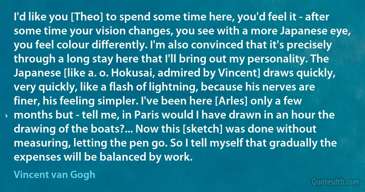 I'd like you [Theo] to spend some time here, you'd feel it - after some time your vision changes, you see with a more Japanese eye, you feel colour differently. I'm also convinced that it's precisely through a long stay here that I'll bring out my personality. The Japanese [like a. o. Hokusai, admired by Vincent] draws quickly, very quickly, like a flash of lightning, because his nerves are finer, his feeling simpler. I've been here [Arles] only a few months but - tell me, in Paris would I have drawn in an hour the drawing of the boats?... Now this [sketch] was done without measuring, letting the pen go. So I tell myself that gradually the expenses will be balanced by work. (Vincent van Gogh)