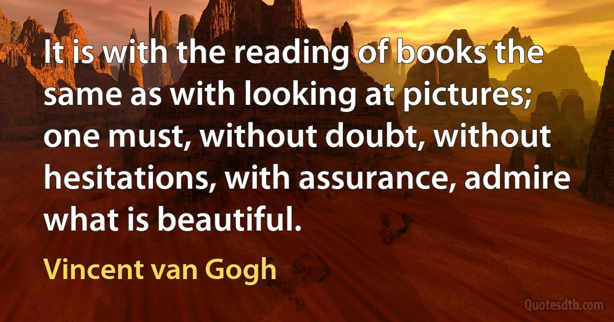 It is with the reading of books the same as with looking at pictures; one must, without doubt, without hesitations, with assurance, admire what is beautiful. (Vincent van Gogh)