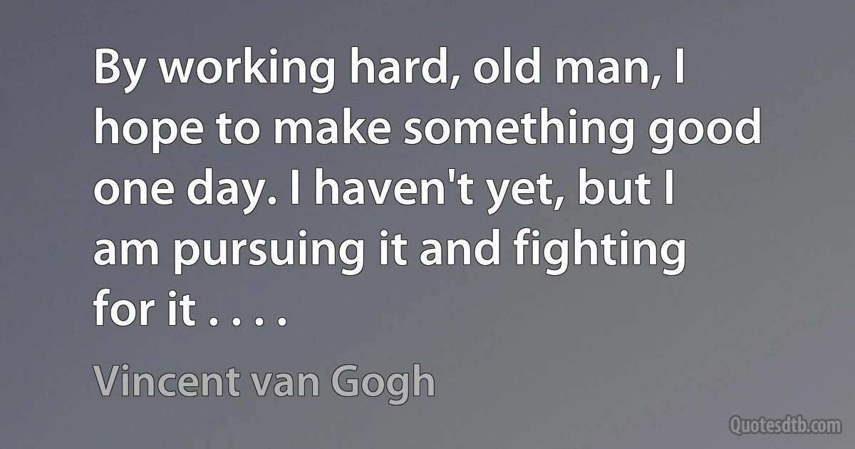 By working hard, old man, I hope to make something good one day. I haven't yet, but I am pursuing it and fighting for it . . . . (Vincent van Gogh)