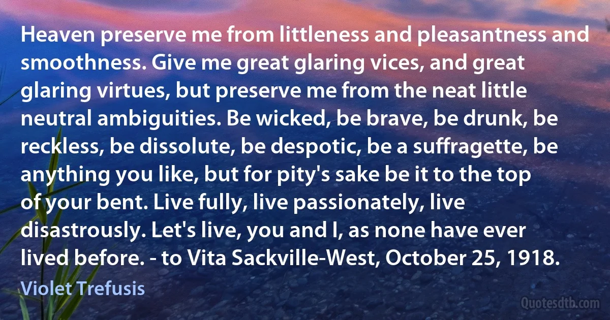 Heaven preserve me from littleness and pleasantness and smoothness. Give me great glaring vices, and great glaring virtues, but preserve me from the neat little neutral ambiguities. Be wicked, be brave, be drunk, be reckless, be dissolute, be despotic, be a suffragette, be anything you like, but for pity's sake be it to the top of your bent. Live fully, live passionately, live disastrously. Let's live, you and I, as none have ever lived before. - to Vita Sackville-West, October 25, 1918. (Violet Trefusis)