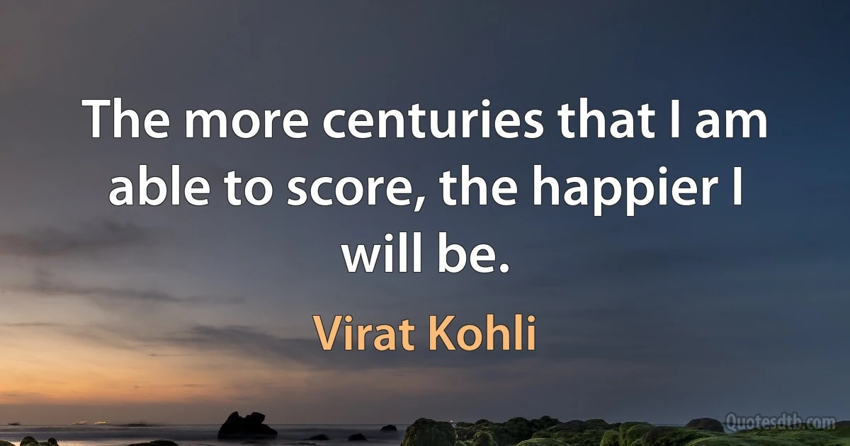 The more centuries that I am able to score, the happier I will be. (Virat Kohli)