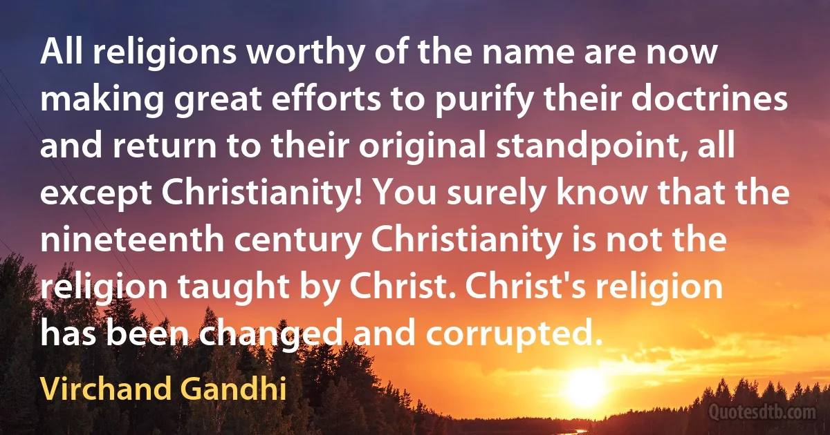 All religions worthy of the name are now making great efforts to purify their doctrines and return to their original standpoint, all except Christianity! You surely know that the nineteenth century Christianity is not the religion taught by Christ. Christ's religion has been changed and corrupted. (Virchand Gandhi)