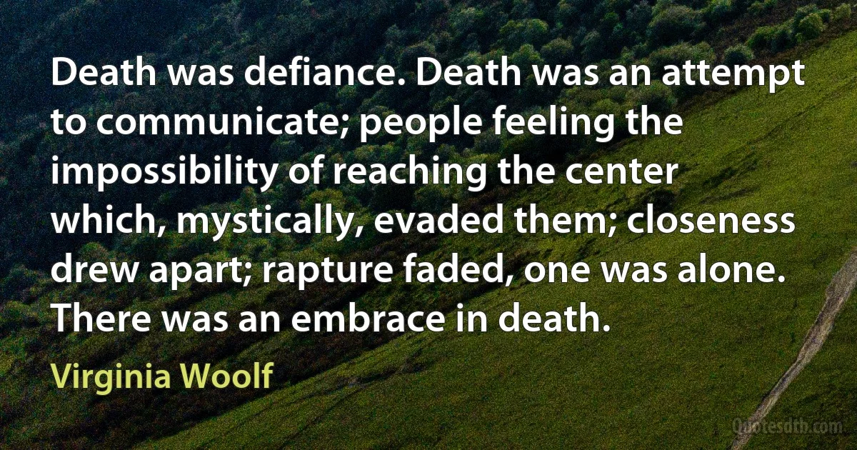 Death was defiance. Death was an attempt to communicate; people feeling the impossibility of reaching the center which, mystically, evaded them; closeness drew apart; rapture faded, one was alone. There was an embrace in death. (Virginia Woolf)