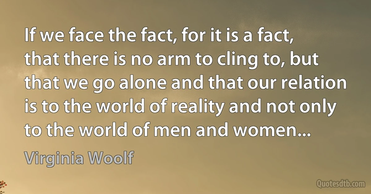 If we face the fact, for it is a fact, that there is no arm to cling to, but that we go alone and that our relation is to the world of reality and not only to the world of men and women... (Virginia Woolf)