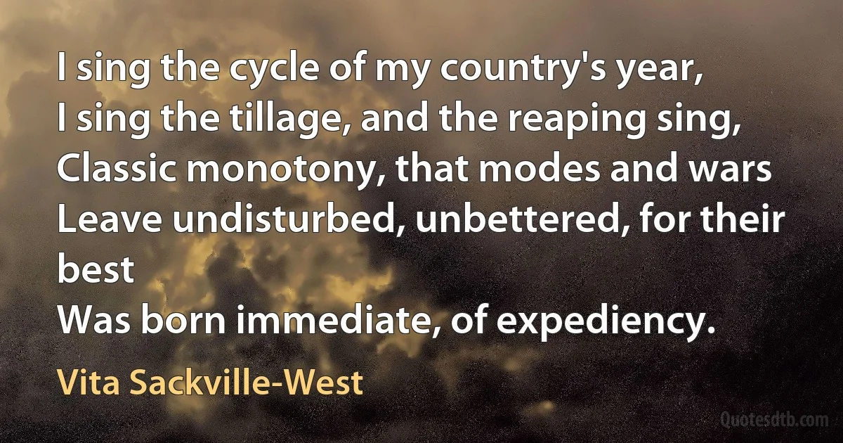 I sing the cycle of my country's year,
I sing the tillage, and the reaping sing,
Classic monotony, that modes and wars
Leave undisturbed, unbettered, for their best
Was born immediate, of expediency. (Vita Sackville-West)