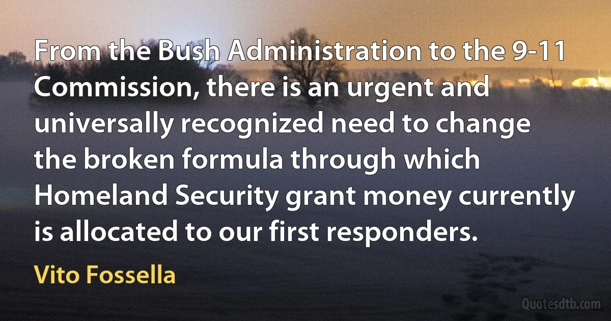 From the Bush Administration to the 9-11 Commission, there is an urgent and universally recognized need to change the broken formula through which Homeland Security grant money currently is allocated to our first responders. (Vito Fossella)