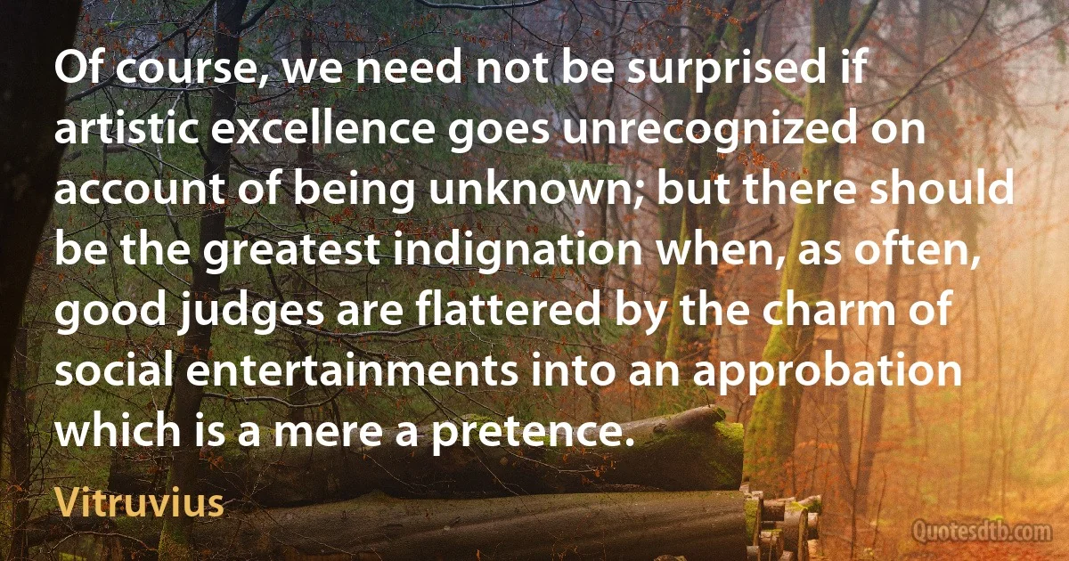 Of course, we need not be surprised if artistic excellence goes unrecognized on account of being unknown; but there should be the greatest indignation when, as often, good judges are flattered by the charm of social entertainments into an approbation which is a mere a pretence. (Vitruvius)