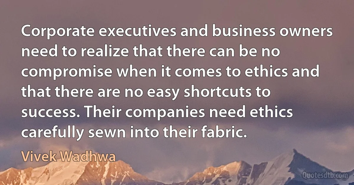 Corporate executives and business owners need to realize that there can be no compromise when it comes to ethics and that there are no easy shortcuts to success. Their companies need ethics carefully sewn into their fabric. (Vivek Wadhwa)