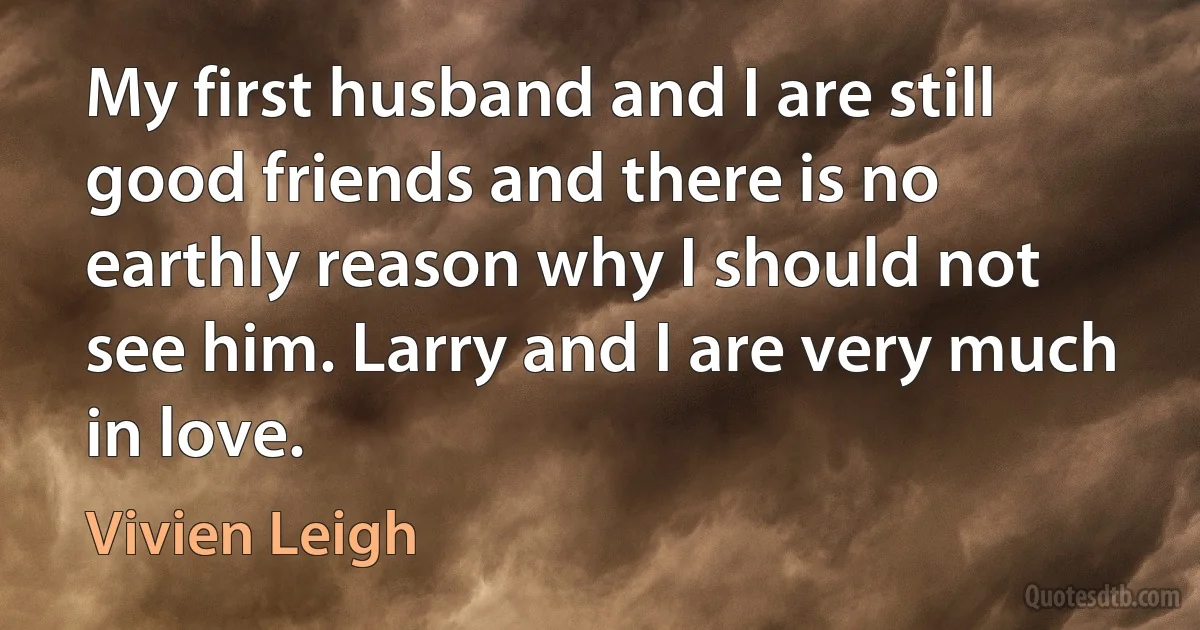 My first husband and I are still good friends and there is no earthly reason why I should not see him. Larry and I are very much in love. (Vivien Leigh)