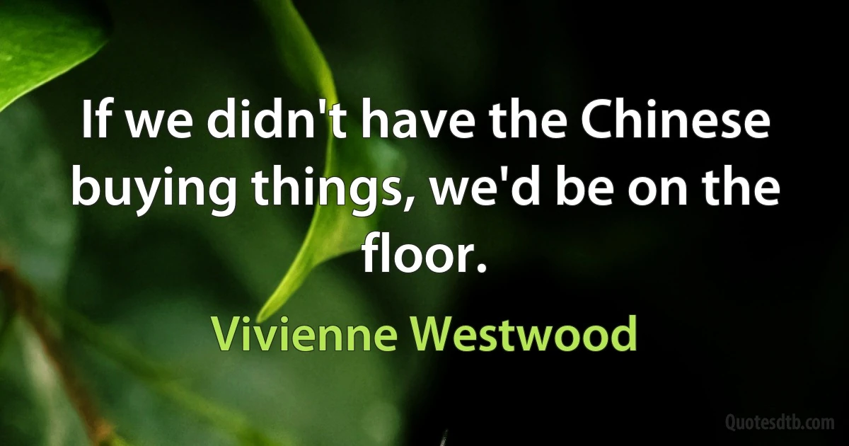 If we didn't have the Chinese buying things, we'd be on the floor. (Vivienne Westwood)