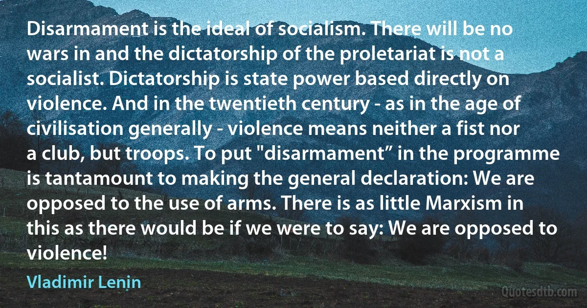 Disarmament is the ideal of socialism. There will be no wars in and the dictatorship of the proletariat is not a socialist. Dictatorship is state power based directly on violence. And in the twentieth century - as in the age of civilisation generally - violence means neither a fist nor a club, but troops. To put "disarmament” in the programme is tantamount to making the general declaration: We are opposed to the use of arms. There is as little Marxism in this as there would be if we were to say: We are opposed to violence! (Vladimir Lenin)