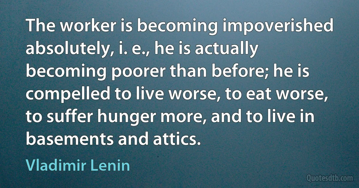 The worker is becoming impoverished absolutely, i. e., he is actually becoming poorer than before; he is compelled to live worse, to eat worse, to suffer hunger more, and to live in basements and attics. (Vladimir Lenin)