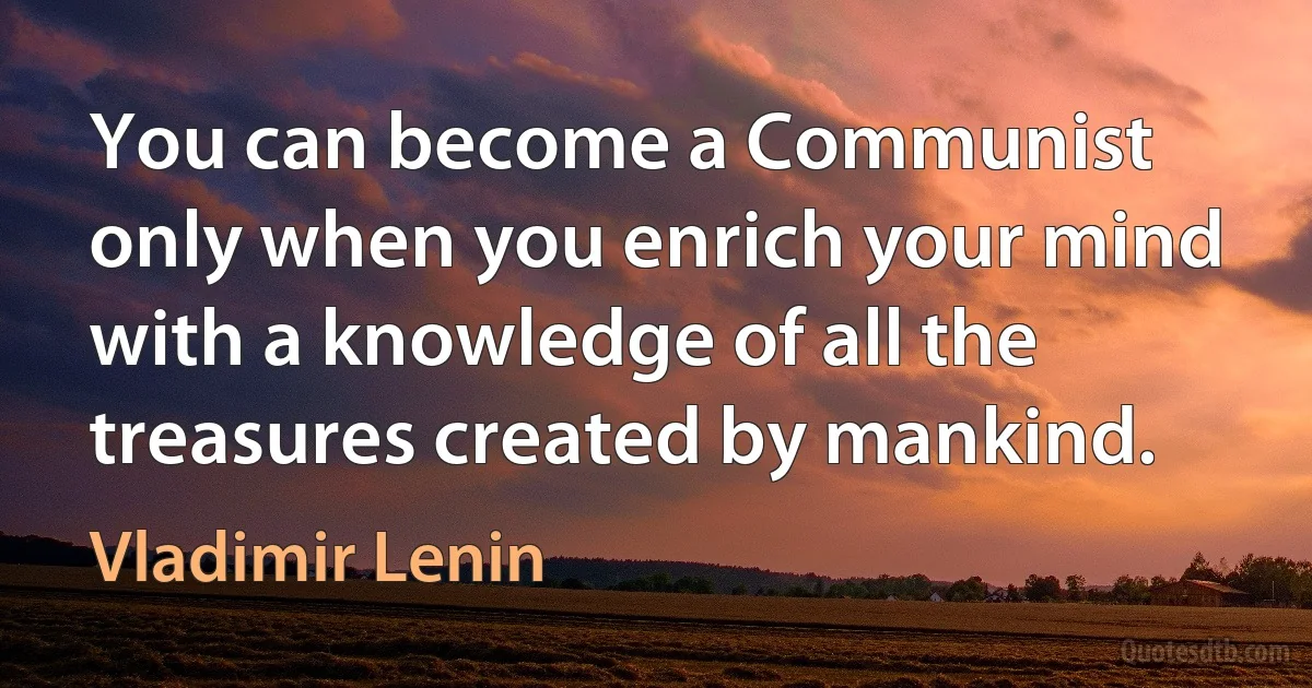 You can become a Communist only when you enrich your mind with a knowledge of all the treasures created by mankind. (Vladimir Lenin)