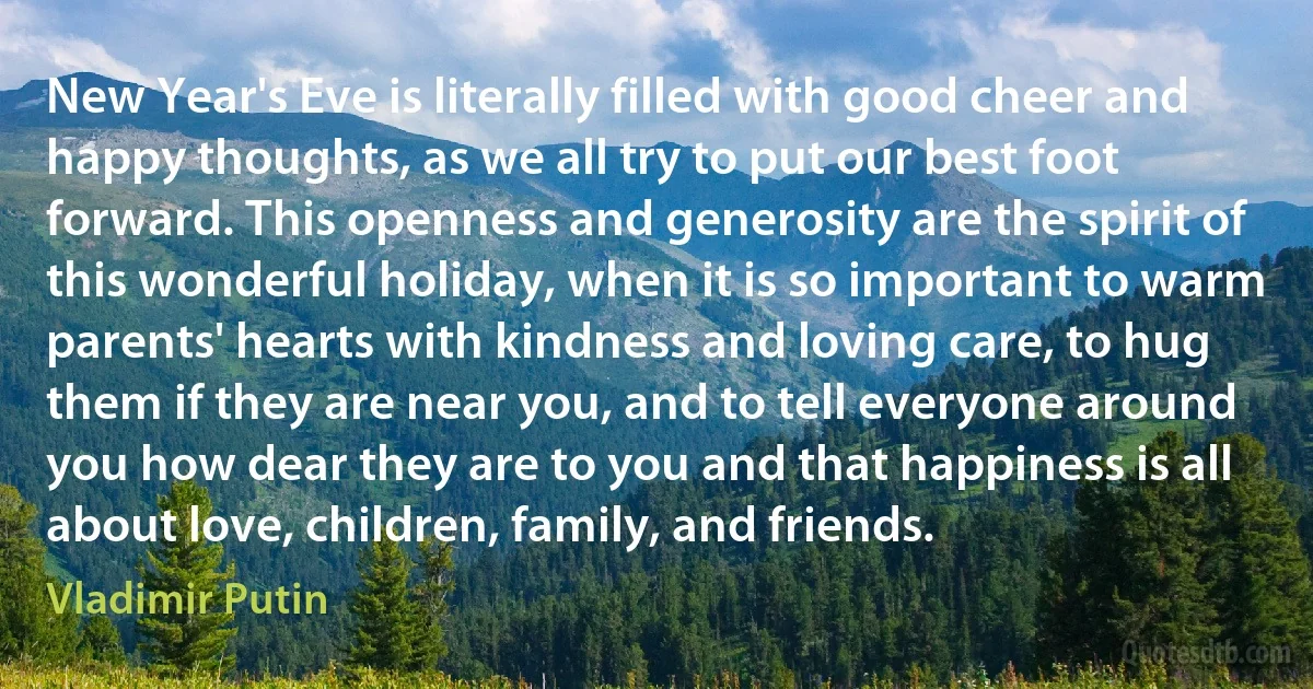 New Year's Eve is literally filled with good cheer and happy thoughts, as we all try to put our best foot forward. This openness and generosity are the spirit of this wonderful holiday, when it is so important to warm parents' hearts with kindness and loving care, to hug them if they are near you, and to tell everyone around you how dear they are to you and that happiness is all about love, children, family, and friends. (Vladimir Putin)