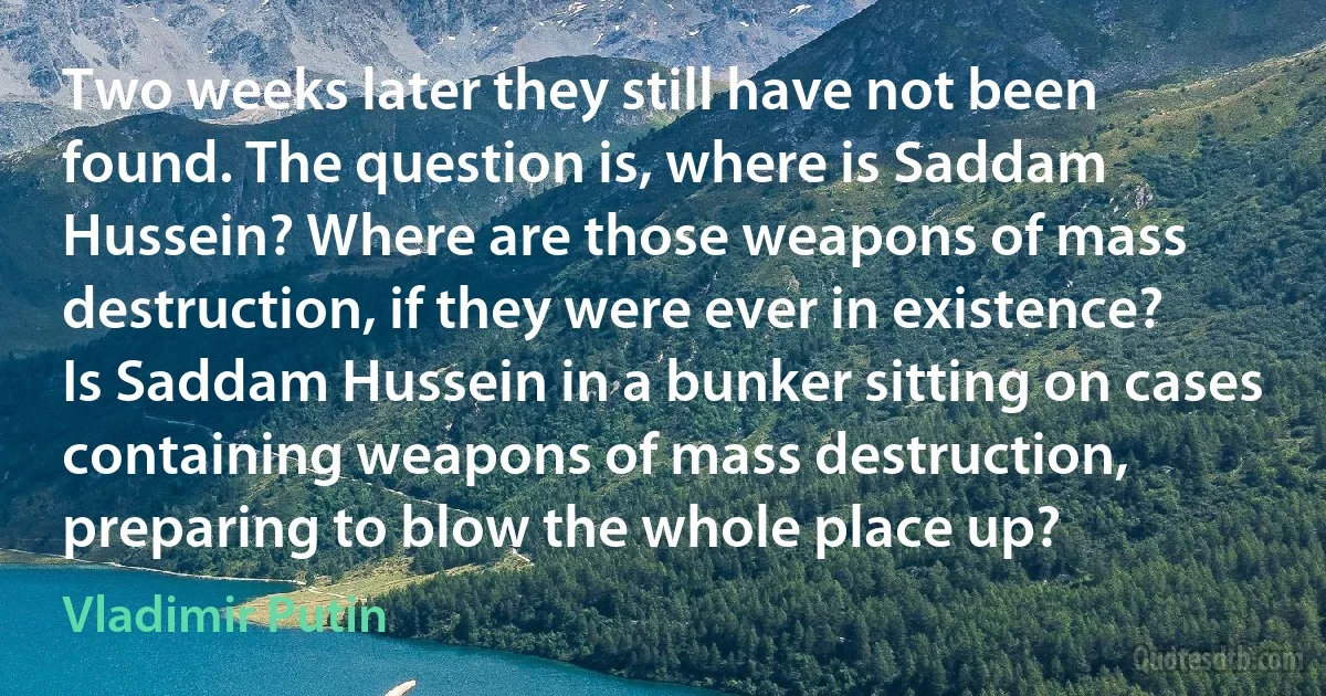 Two weeks later they still have not been found. The question is, where is Saddam Hussein? Where are those weapons of mass destruction, if they were ever in existence? Is Saddam Hussein in a bunker sitting on cases containing weapons of mass destruction, preparing to blow the whole place up? (Vladimir Putin)