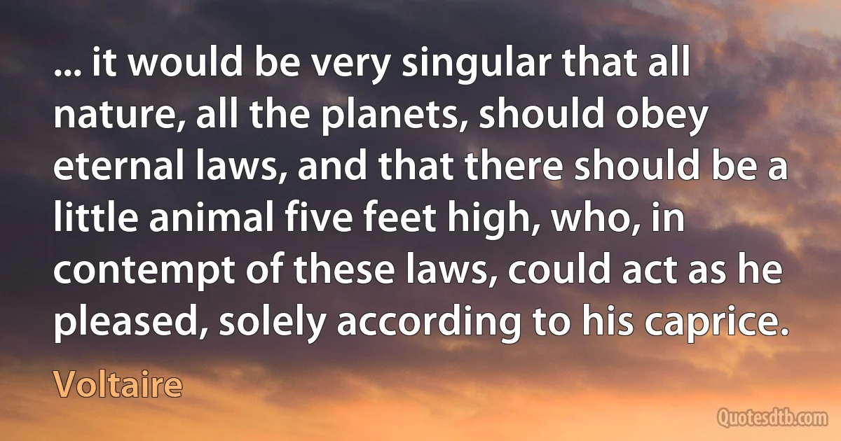 ... it would be very singular that all nature, all the planets, should obey eternal laws, and that there should be a little animal five feet high, who, in contempt of these laws, could act as he pleased, solely according to his caprice. (Voltaire)