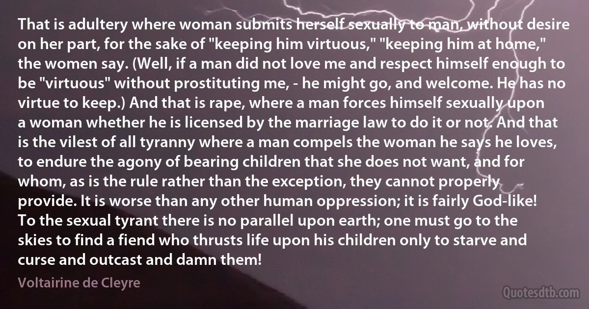 That is adultery where woman submits herself sexually to man, without desire on her part, for the sake of "keeping him virtuous," "keeping him at home," the women say. (Well, if a man did not love me and respect himself enough to be "virtuous" without prostituting me, - he might go, and welcome. He has no virtue to keep.) And that is rape, where a man forces himself sexually upon a woman whether he is licensed by the marriage law to do it or not. And that is the vilest of all tyranny where a man compels the woman he says he loves, to endure the agony of bearing children that she does not want, and for whom, as is the rule rather than the exception, they cannot properly provide. It is worse than any other human oppression; it is fairly God-like! To the sexual tyrant there is no parallel upon earth; one must go to the skies to find a fiend who thrusts life upon his children only to starve and curse and outcast and damn them! (Voltairine de Cleyre)