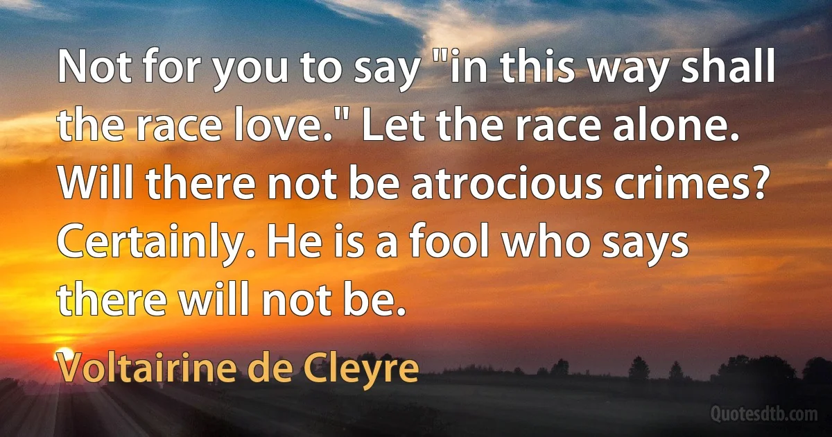 Not for you to say "in this way shall the race love." Let the race alone.
Will there not be atrocious crimes? Certainly. He is a fool who says there will not be. (Voltairine de Cleyre)