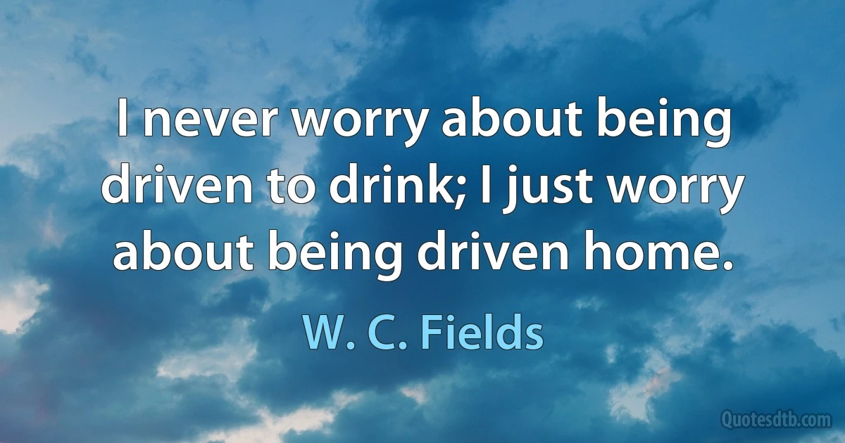 I never worry about being driven to drink; I just worry about being driven home. (W. C. Fields)