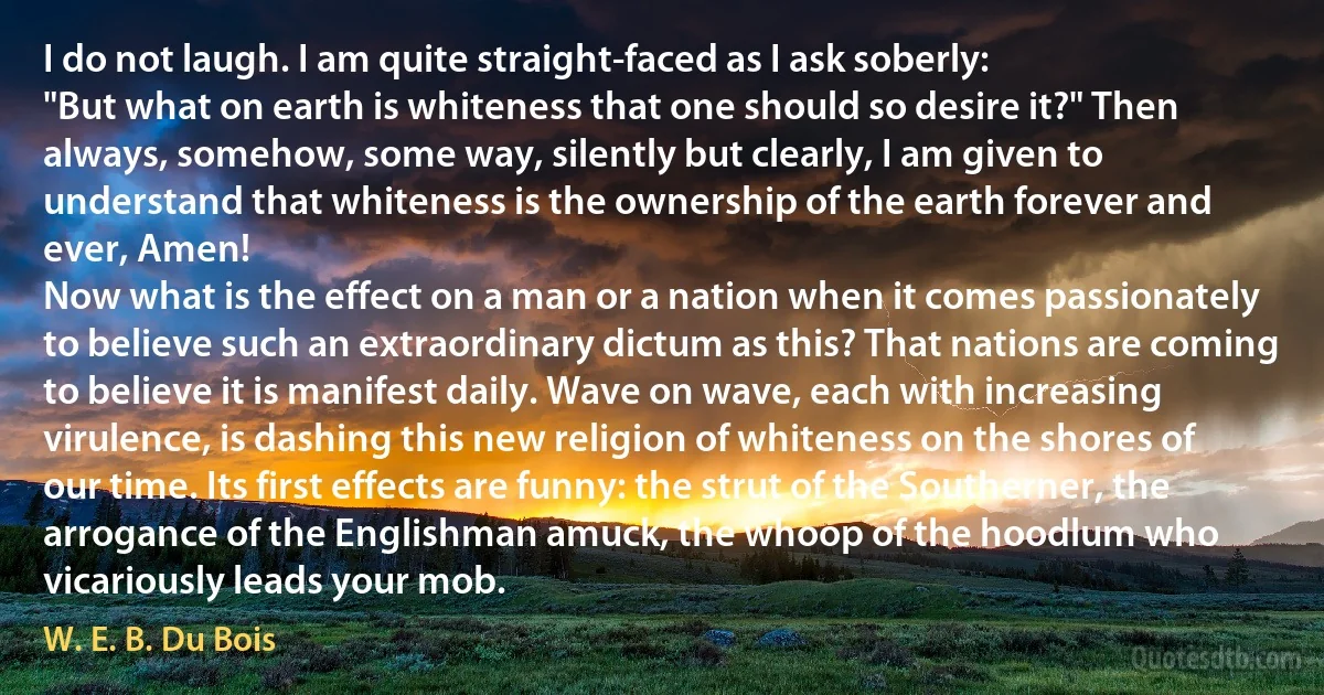 I do not laugh. I am quite straight-faced as I ask soberly:
"But what on earth is whiteness that one should so desire it?" Then always, somehow, some way, silently but clearly, I am given to understand that whiteness is the ownership of the earth forever and ever, Amen!
Now what is the effect on a man or a nation when it comes passionately to believe such an extraordinary dictum as this? That nations are coming to believe it is manifest daily. Wave on wave, each with increasing virulence, is dashing this new religion of whiteness on the shores of our time. Its first effects are funny: the strut of the Southerner, the arrogance of the Englishman amuck, the whoop of the hoodlum who vicariously leads your mob. (W. E. B. Du Bois)