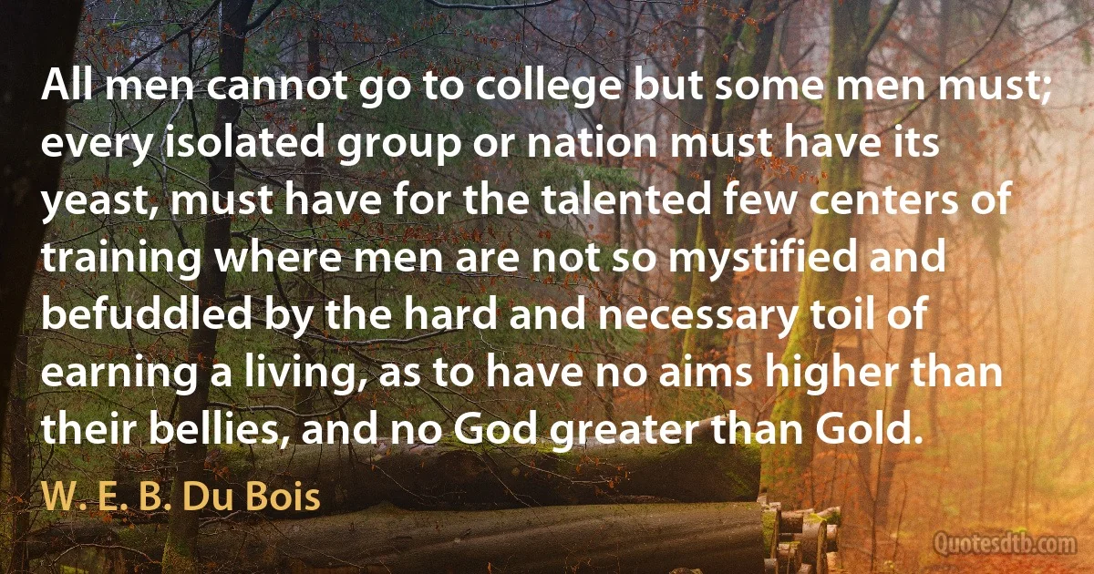 All men cannot go to college but some men must; every isolated group or nation must have its yeast, must have for the talented few centers of training where men are not so mystified and befuddled by the hard and necessary toil of earning a living, as to have no aims higher than their bellies, and no God greater than Gold. (W. E. B. Du Bois)