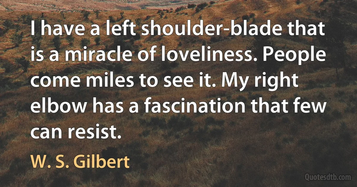 I have a left shoulder-blade that is a miracle of loveliness. People come miles to see it. My right elbow has a fascination that few can resist. (W. S. Gilbert)