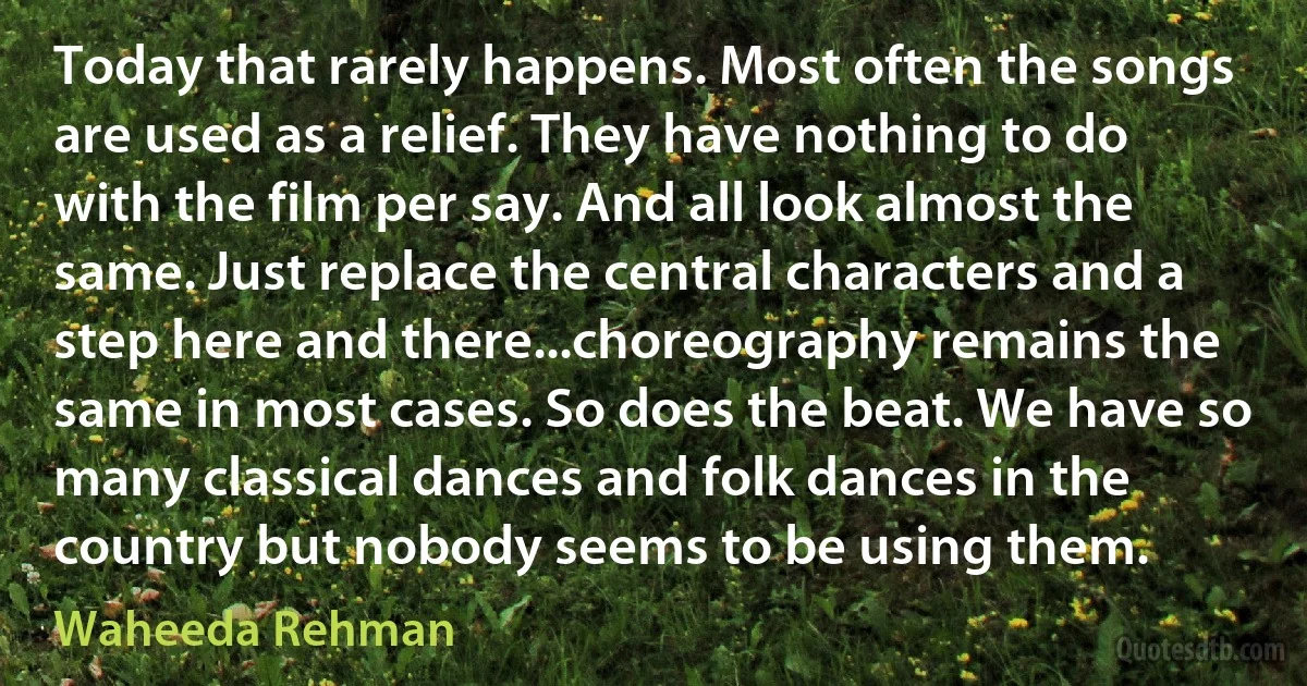 Today that rarely happens. Most often the songs are used as a relief. They have nothing to do with the film per say. And all look almost the same. Just replace the central characters and a step here and there...choreography remains the same in most cases. So does the beat. We have so many classical dances and folk dances in the country but nobody seems to be using them. (Waheeda Rehman)
