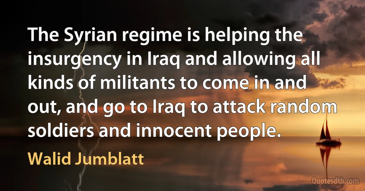 The Syrian regime is helping the insurgency in Iraq and allowing all kinds of militants to come in and out, and go to Iraq to attack random soldiers and innocent people. (Walid Jumblatt)