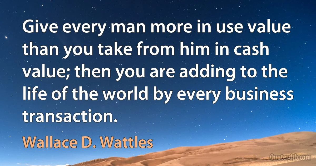 Give every man more in use value than you take from him in cash value; then you are adding to the life of the world by every business transaction. (Wallace D. Wattles)