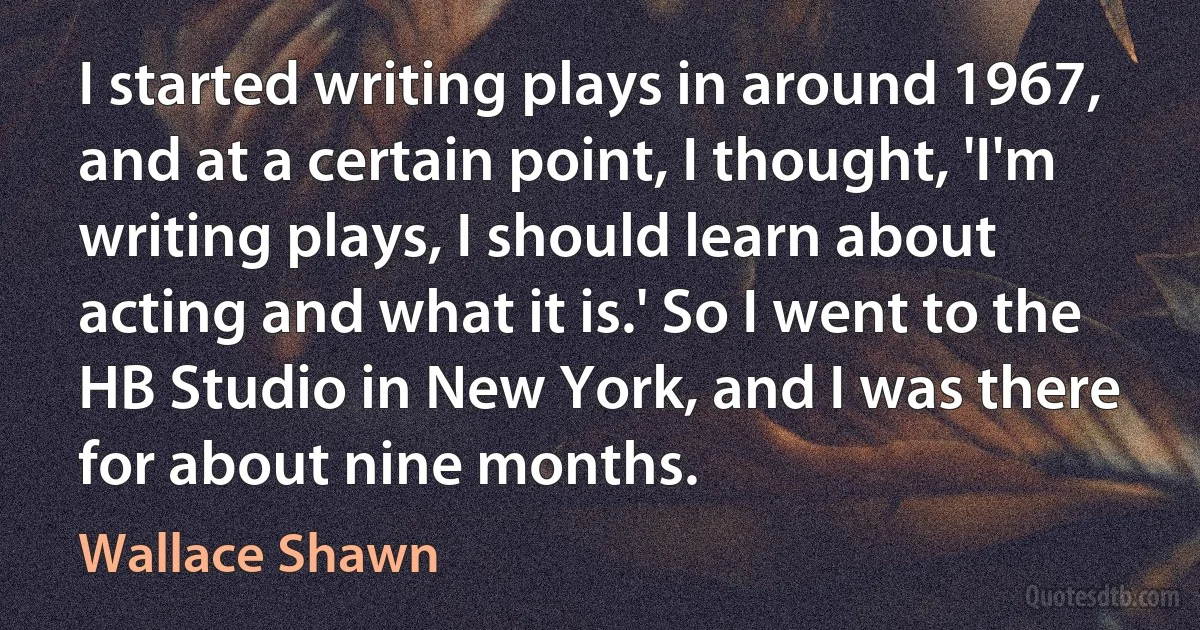 I started writing plays in around 1967, and at a certain point, I thought, 'I'm writing plays, I should learn about acting and what it is.' So I went to the HB Studio in New York, and I was there for about nine months. (Wallace Shawn)