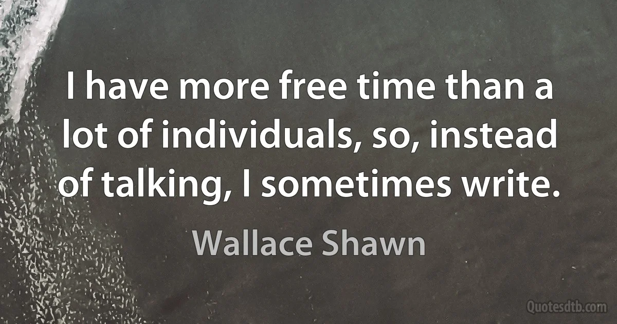 I have more free time than a lot of individuals, so, instead of talking, I sometimes write. (Wallace Shawn)