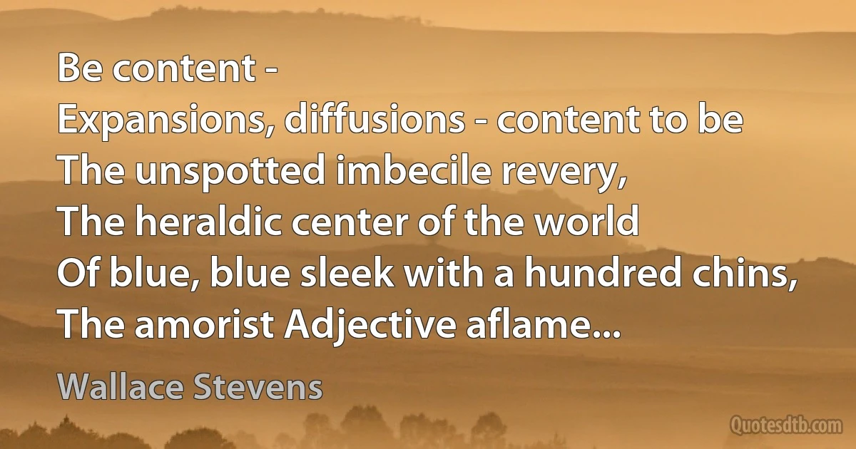 Be content -
Expansions, diffusions - content to be
The unspotted imbecile revery,
The heraldic center of the world
Of blue, blue sleek with a hundred chins,
The amorist Adjective aflame... (Wallace Stevens)