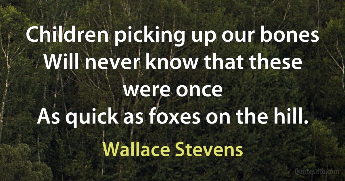 Children picking up our bones
Will never know that these were once
As quick as foxes on the hill. (Wallace Stevens)