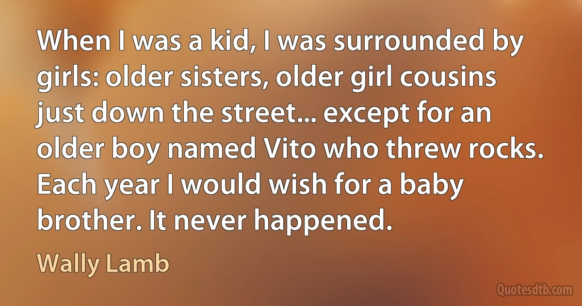 When I was a kid, I was surrounded by girls: older sisters, older girl cousins just down the street... except for an older boy named Vito who threw rocks. Each year I would wish for a baby brother. It never happened. (Wally Lamb)