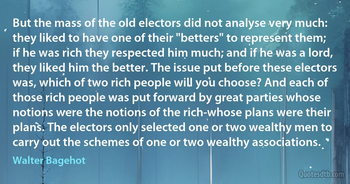 But the mass of the old electors did not analyse very much: they liked to have one of their "betters" to represent them; if he was rich they respected him much; and if he was a lord, they liked him the better. The issue put before these electors was, which of two rich people will you choose? And each of those rich people was put forward by great parties whose notions were the notions of the rich-whose plans were their plans. The electors only selected one or two wealthy men to carry out the schemes of one or two wealthy associations. (Walter Bagehot)