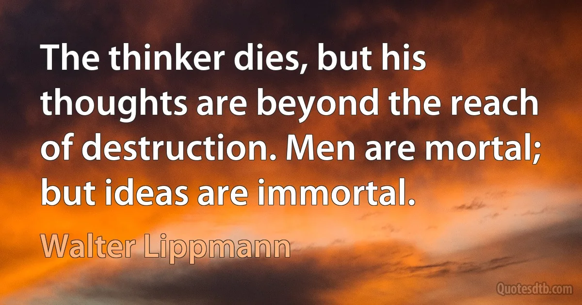 The thinker dies, but his thoughts are beyond the reach of destruction. Men are mortal; but ideas are immortal. (Walter Lippmann)