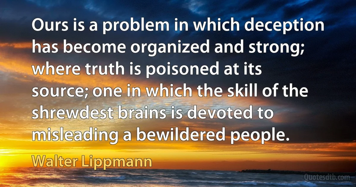 Ours is a problem in which deception has become organized and strong; where truth is poisoned at its source; one in which the skill of the shrewdest brains is devoted to misleading a bewildered people. (Walter Lippmann)