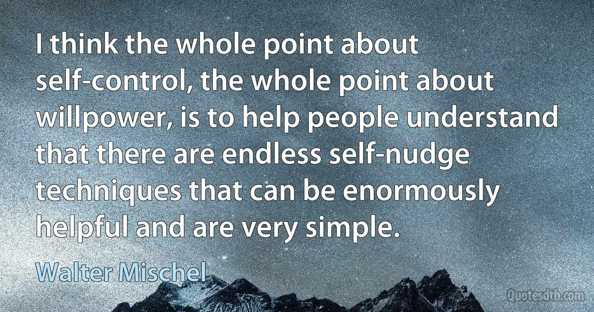 I think the whole point about self-control, the whole point about willpower, is to help people understand that there are endless self-nudge techniques that can be enormously helpful and are very simple. (Walter Mischel)