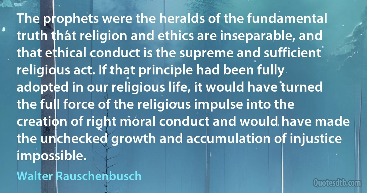 The prophets were the heralds of the fundamental truth that religion and ethics are inseparable, and that ethical conduct is the supreme and sufficient religious act. If that principle had been fully adopted in our religious life, it would have turned the full force of the religious impulse into the creation of right moral conduct and would have made the unchecked growth and accumulation of injustice impossible. (Walter Rauschenbusch)