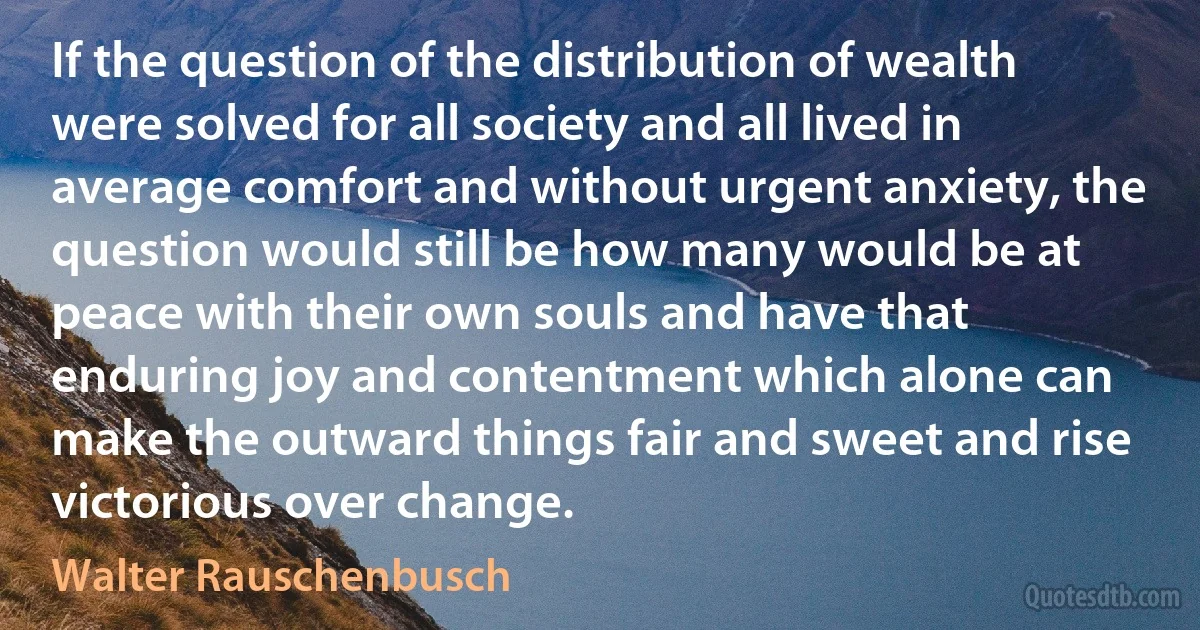 If the question of the distribution of wealth were solved for all society and all lived in average comfort and without urgent anxiety, the question would still be how many would be at peace with their own souls and have that enduring joy and contentment which alone can make the outward things fair and sweet and rise victorious over change. (Walter Rauschenbusch)