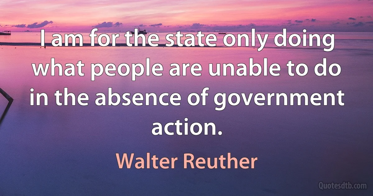 I am for the state only doing what people are unable to do in the absence of government action. (Walter Reuther)