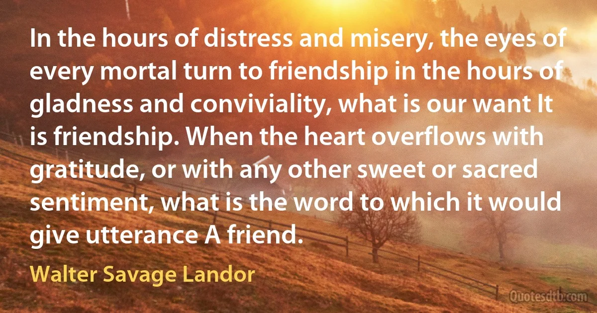 In the hours of distress and misery, the eyes of every mortal turn to friendship in the hours of gladness and conviviality, what is our want It is friendship. When the heart overflows with gratitude, or with any other sweet or sacred sentiment, what is the word to which it would give utterance A friend. (Walter Savage Landor)