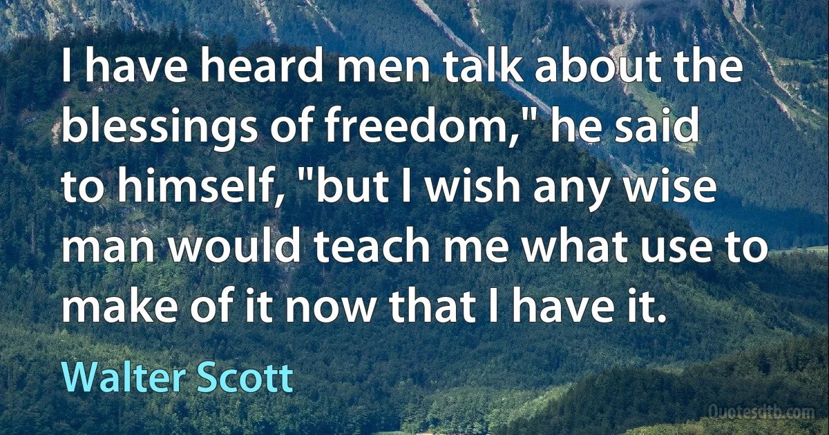 I have heard men talk about the blessings of freedom," he said to himself, "but I wish any wise man would teach me what use to make of it now that I have it. (Walter Scott)