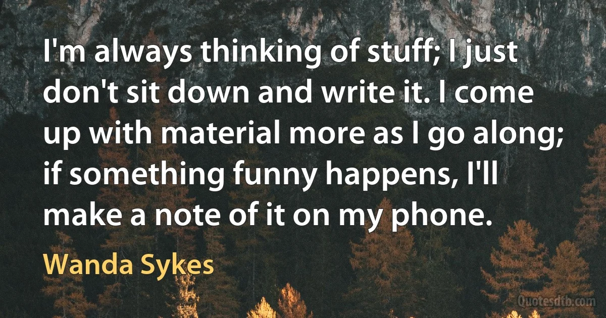 I'm always thinking of stuff; I just don't sit down and write it. I come up with material more as I go along; if something funny happens, I'll make a note of it on my phone. (Wanda Sykes)