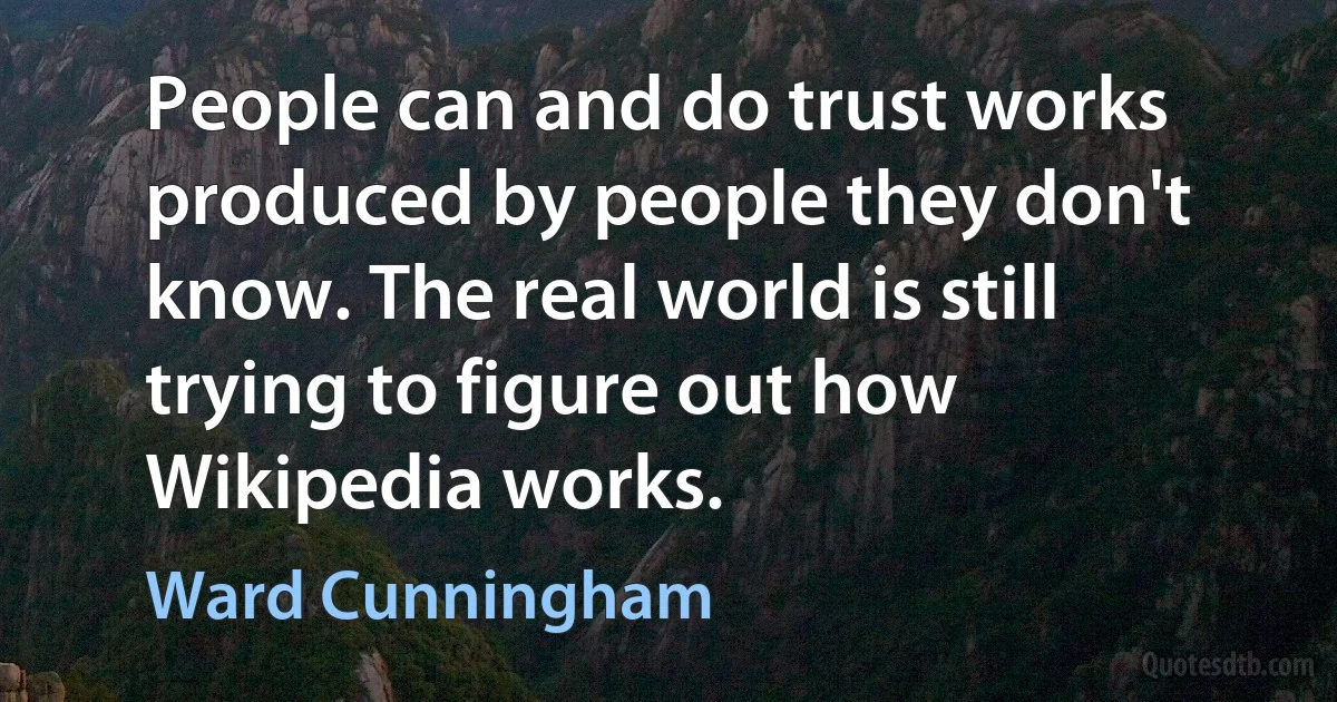 People can and do trust works produced by people they don't know. The real world is still trying to figure out how Wikipedia works. (Ward Cunningham)