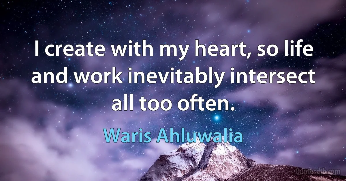 I create with my heart, so life and work inevitably intersect all too often. (Waris Ahluwalia)